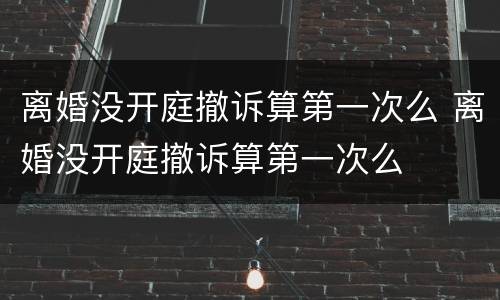 离婚没开庭撤诉算第一次么 离婚没开庭撤诉算第一次么
