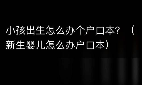 小孩出生怎么办个户口本？（新生婴儿怎么办户口本）