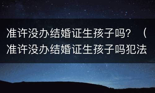 准许没办结婚证生孩子吗？（准许没办结婚证生孩子吗犯法吗）