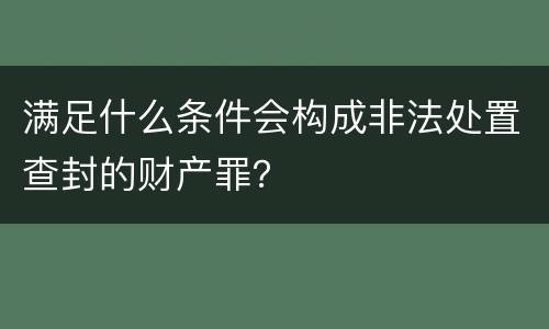 满足什么条件会构成非法处置查封的财产罪？