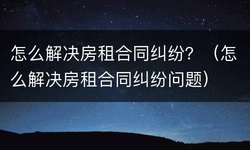 怎么解决房租合同纠纷？（怎么解决房租合同纠纷问题）