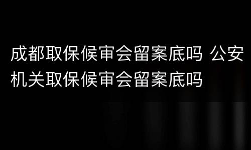 成都取保候审会留案底吗 公安机关取保候审会留案底吗