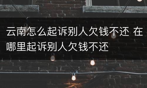云南怎么起诉别人欠钱不还 在哪里起诉别人欠钱不还
