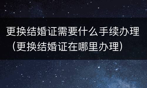 更换结婚证需要什么手续办理（更换结婚证在哪里办理）