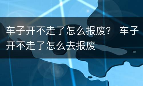 车子开不走了怎么报废？ 车子开不走了怎么去报废
