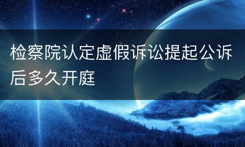 检察院认定虚假诉讼提起公诉后多久开庭