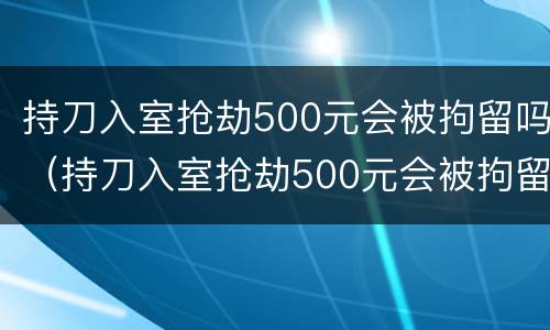 持刀入室抢劫500元会被拘留吗（持刀入室抢劫500元会被拘留吗知乎）