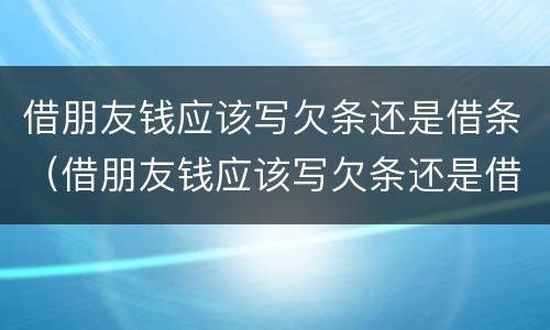 借朋友钱应该写欠条还是借条（借朋友钱应该写欠条还是借条呢）
