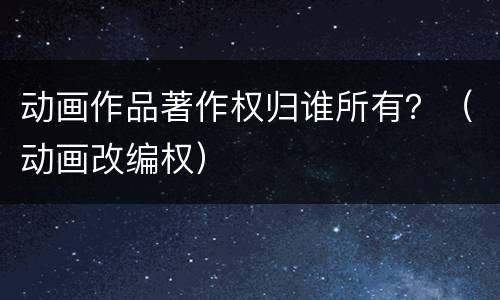 动画作品著作权归谁所有？（动画改编权）