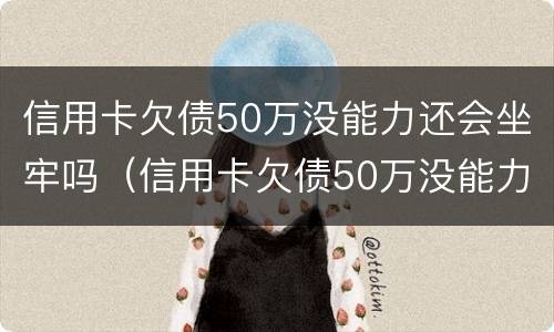 信用卡欠债50万没能力还会坐牢吗（信用卡欠债50万没能力还会坐牢吗知乎）