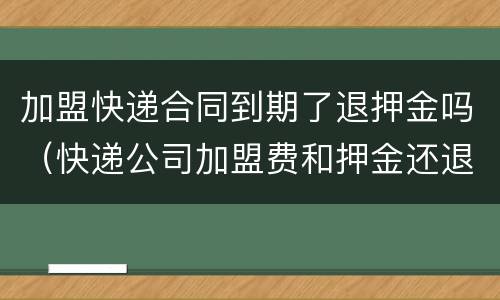 加盟快递合同到期了退押金吗（快递公司加盟费和押金还退还吗）