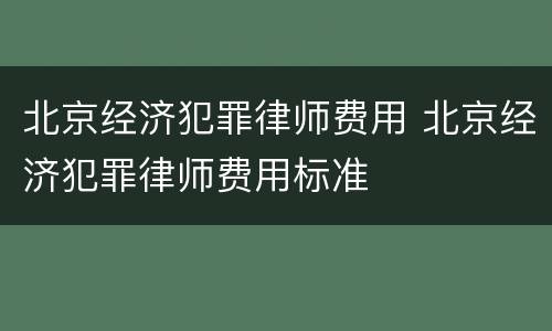 北京经济犯罪律师费用 北京经济犯罪律师费用标准