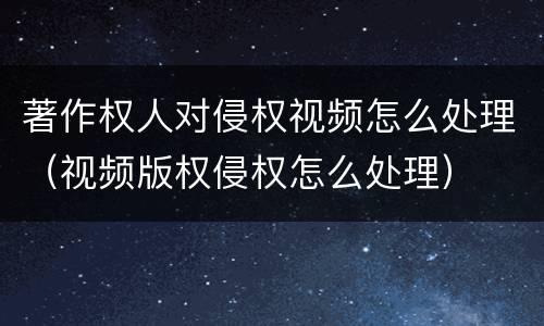 著作权人对侵权视频怎么处理（视频版权侵权怎么处理）