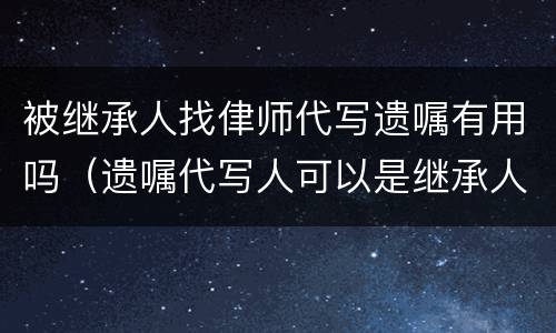 被继承人找侓师代写遗嘱有用吗（遗嘱代写人可以是继承人吗）