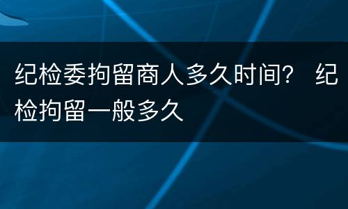 纪检委拘留商人多久时间？ 纪检拘留一般多久