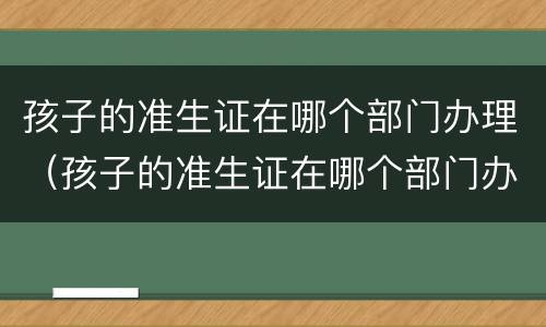 孩子的准生证在哪个部门办理（孩子的准生证在哪个部门办理手续）