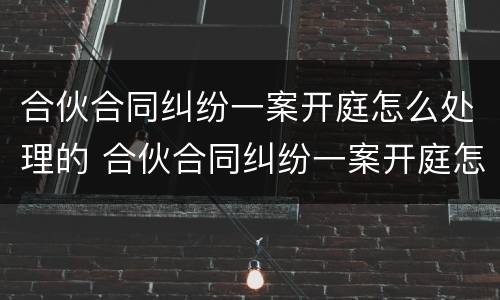 合伙合同纠纷一案开庭怎么处理的 合伙合同纠纷一案开庭怎么处理的啊