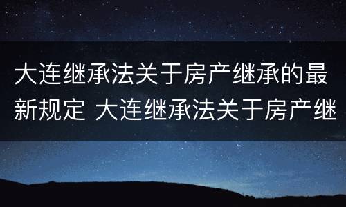 大连继承法关于房产继承的最新规定 大连继承法关于房产继承的最新规定解读