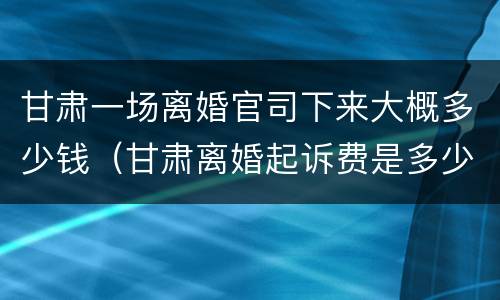 甘肃一场离婚官司下来大概多少钱（甘肃离婚起诉费是多少钱）