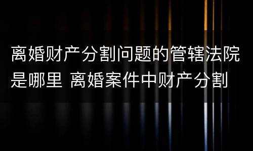 离婚财产分割问题的管辖法院是哪里 离婚案件中财产分割