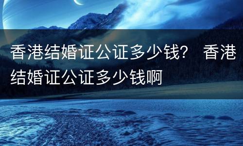 香港结婚证公证多少钱？ 香港结婚证公证多少钱啊