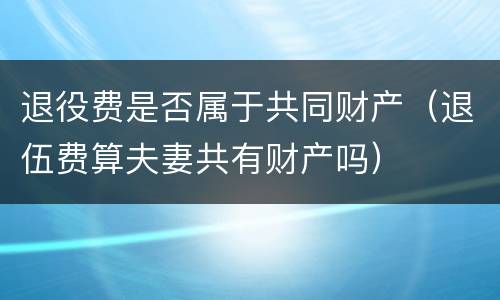 退役费是否属于共同财产（退伍费算夫妻共有财产吗）