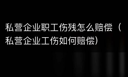 私营企业职工伤残怎么赔偿（私营企业工伤如何赔偿）