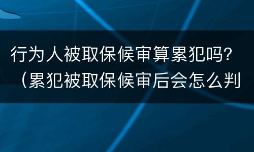 行为人被取保候审算累犯吗？（累犯被取保候审后会怎么判）