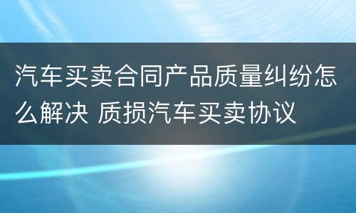汽车买卖合同产品质量纠纷怎么解决 质损汽车买卖协议