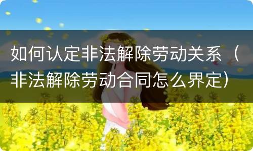 如何认定非法解除劳动关系（非法解除劳动合同怎么界定）