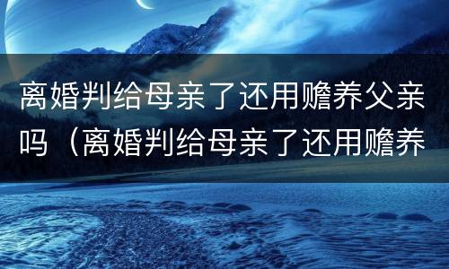 离婚判给母亲了还用赡养父亲吗（离婚判给母亲了还用赡养父亲吗知乎）