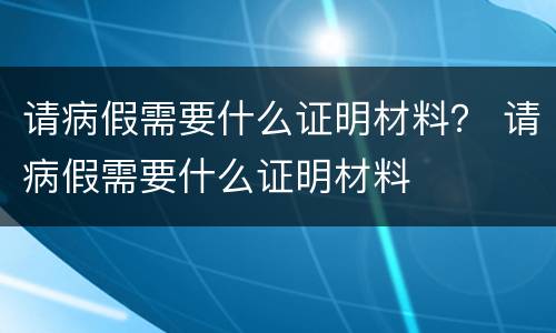 请病假需要什么证明材料？ 请病假需要什么证明材料