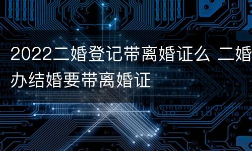 2022二婚登记带离婚证么 二婚办结婚要带离婚证