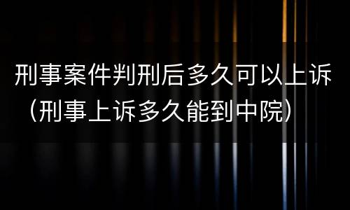 刑事案件判刑后多久可以上诉（刑事上诉多久能到中院）