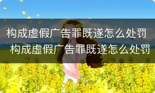 构成虚假广告罪既遂怎么处罚 构成虚假广告罪既遂怎么处罚的