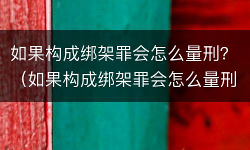 如果构成绑架罪会怎么量刑？（如果构成绑架罪会怎么量刑呢）