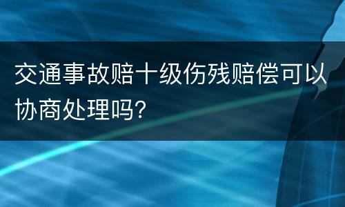 交通事故赔十级伤残赔偿可以协商处理吗？