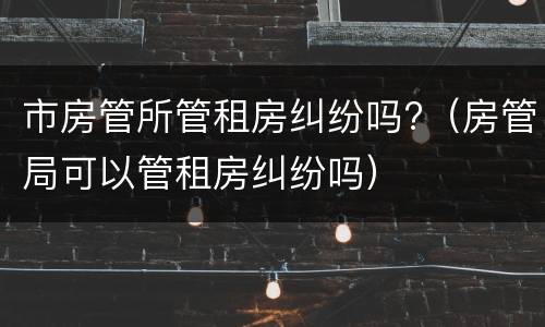 市房管所管租房纠纷吗?（房管局可以管租房纠纷吗）