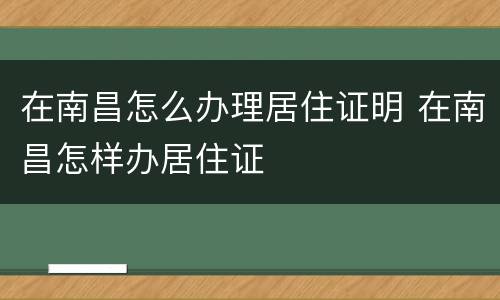 在南昌怎么办理居住证明 在南昌怎样办居住证