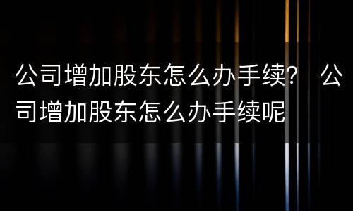 公司增加股东怎么办手续？ 公司增加股东怎么办手续呢