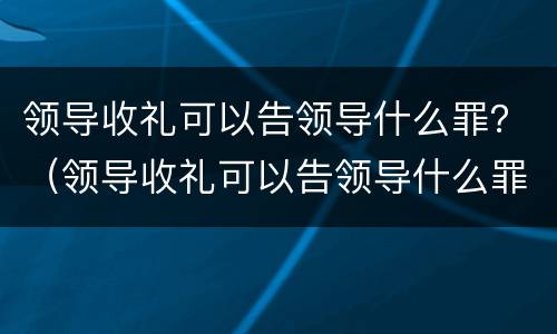 领导收礼可以告领导什么罪？（领导收礼可以告领导什么罪行）