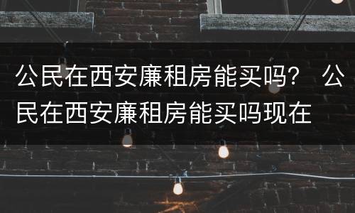 公民在西安廉租房能买吗？ 公民在西安廉租房能买吗现在
