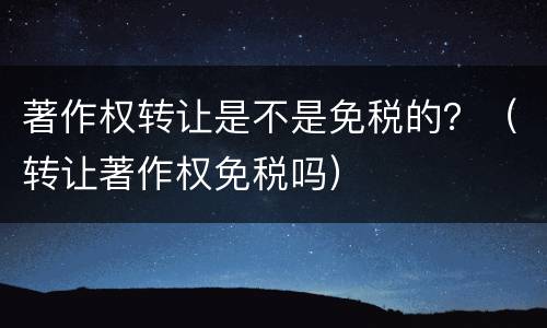 著作权转让是不是免税的？（转让著作权免税吗）