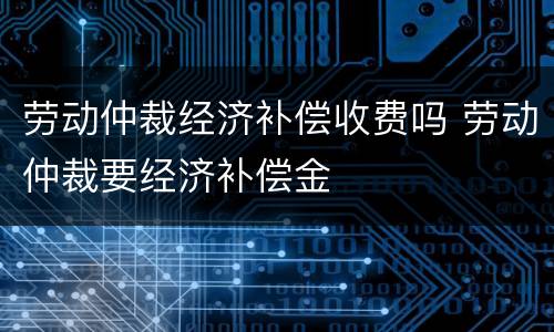 劳动仲裁经济补偿收费吗 劳动仲裁要经济补偿金