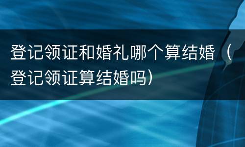 登记领证和婚礼哪个算结婚（登记领证算结婚吗）