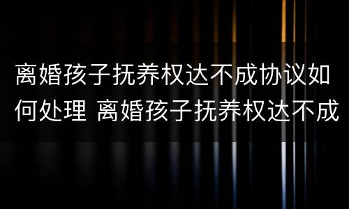 离婚孩子抚养权达不成协议如何处理 离婚孩子抚养权达不成协议如何处理呢