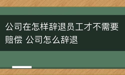 公司在怎样辞退员工才不需要赔偿 公司怎么辞退