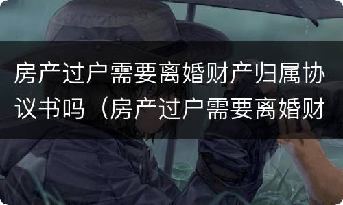 房产过户需要离婚财产归属协议书吗（房产过户需要离婚财产归属协议书吗怎么写）