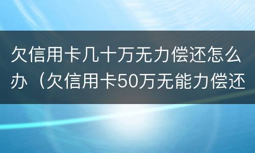 欠信用卡几十万无力偿还怎么办（欠信用卡50万无能力偿还怎处理）