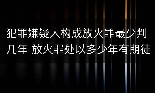 犯罪嫌疑人构成放火罪最少判几年 放火罪处以多少年有期徒刑